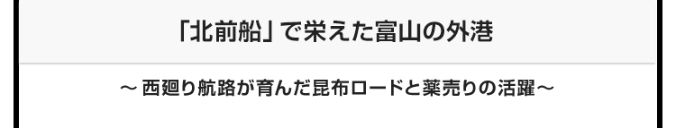 今月のテーマ：「北前船」で栄えた富山の外港　〜西廻り航路が育んだ昆布ロードと薬売りの活躍〜