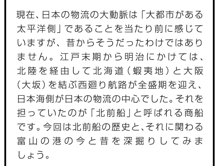 現在、日本の物流の大動脈は「大都市がある太平洋側」であることを当たり前に感じていますが、昔からそうだったわけではありません。江戸末期から明治にかけては、北陸を経由して北海道（蝦夷地）と大阪（大坂）を結ぶ西廻り航路が全盛期を迎え、日本海側が日本の物流の中心でした。それを担っていたのが「北前船」と呼ばれる商船です。今回は北前船の歴史と、それに関わる富山の港の今と昔を深掘りしてみましょう。