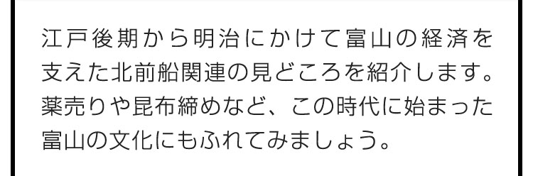 江戸後期から明治にかけて富山の経済を支えた北前船関連の見どころを紹介します。薬売りや昆布締めなど、この時代に始まった富山の文化にもふれてみましょう。