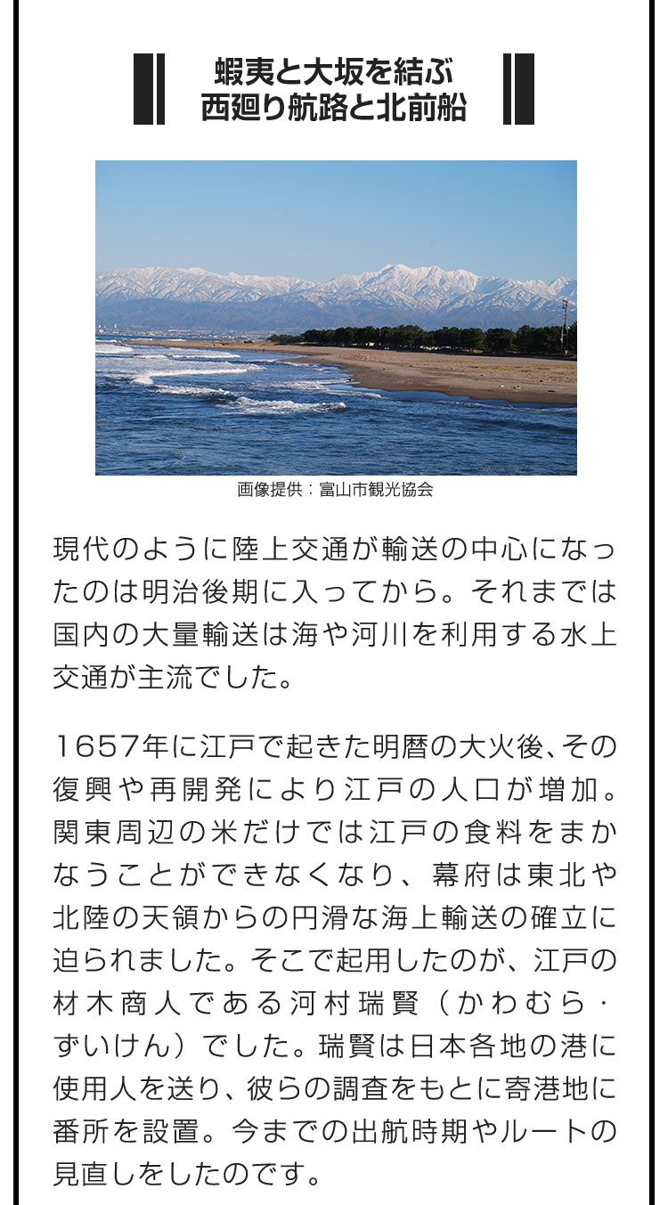 ■蝦夷と大坂を結ぶ西廻り航路と北前船■現代のように陸上交通が輸送の中心になったのは明治後期に入ってから。それまでは国内の大量輸送は海や河川を利用する水上交通が主流でした。　1657年に江戸で起きた明暦の大火後、その復興や再開発により江戸の人口が増加。関東周辺の米だけでは江戸の食料をまかなうことができなくなり、幕府は東北や北陸の天領からの円滑な海上輸送の確立に迫られました。そこで起用したのが、江戸の材木商人である河村瑞賢（かわむら・ずいけん）でした。瑞賢は日本各地の港に使用人を送り、彼らの調査をもとに寄港地に番所を設置。今までの出航時期やルートの見直しをしたのです。