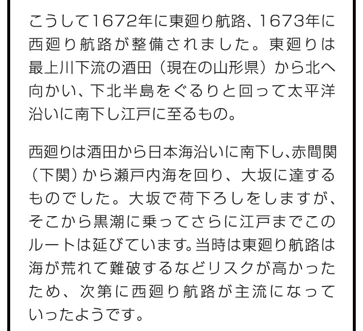 こうして1672年に東廻り航路、1673年に西廻り航路が整備されました。東廻りは最上川下流の酒田（現在の山形県）から北へ向かい、下北半島をぐるりと回って太平洋沿いに南下し江戸に至るもの。　西廻りは酒田から日本海沿いに南下し、赤間関（下関）から瀬戸内海を回り、大坂に達するものでした。大坂で荷下ろしをしますが、そこから黒潮に乗ってさらに江戸までこのルートは延びています。当時は東廻り航路は海が荒れて難破するなどリスクが高かったため、次第に西廻り航路が主流になっていったようです。