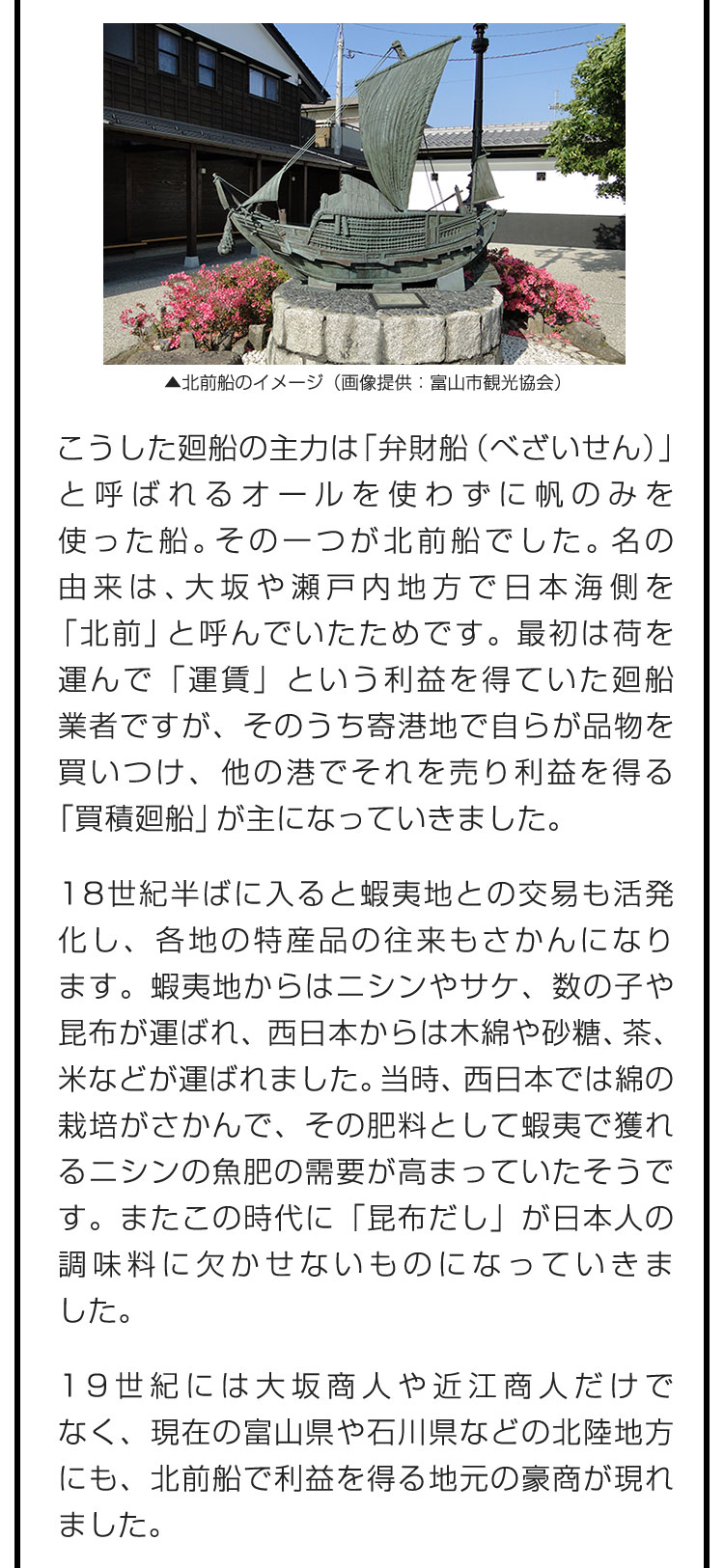 こうした廻船の主力は「弁財船（べざいせん）」と呼ばれるオールを使わずに帆のみを使った船。その一つが北前船でした。名の由来は、大坂や瀬戸内地方で日本海側を「北前」と呼んでいたためです。最初は荷を運んで「運賃」という利益を得ていた廻船業者ですが、そのうち寄港地で自らが品物を買いつけ、他の港でそれを売り利益を得る「買積廻船」が主になっていきました。　18世紀半ばに入ると蝦夷地との交易も活発化し、各地の特産品の往来もさかんになります。蝦夷地からはニシンやサケ、数の子や昆布が運ばれ、西日本からは木綿や砂糖、茶、米などが運ばれました。当時、西日本では綿の栽培がさかんで、その肥料として蝦夷で獲れるニシンの魚肥の需要が高まっていたそうです。またこの時代に「昆布だし」が日本人の調味料に欠かせないものになっていきました。　19世紀には大坂商人や近江商人だけでなく、現在の富山県や石川県などの北陸地方にも、北前船で利益を得る地元の豪商が現れました。