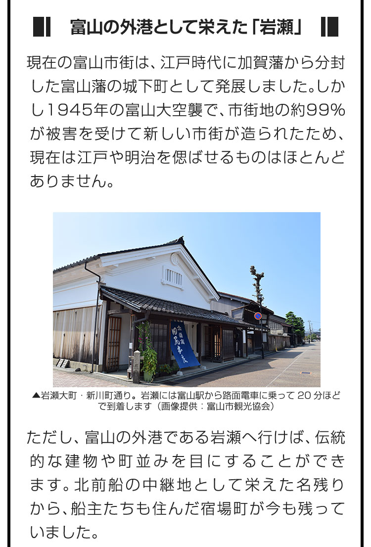 ■富山の外港として栄えた「岩瀬」■現在の富山市街は、江戸時代に加賀藩から分封した富山藩の城下町として発展しました。しかし1945年の富山大空襲で、市街地の約99%が被害を受けて新しい市街が造られたため、現在は江戸や明治を偲ばせるものはほとんどありません。　ただし、富山の外港である岩瀬へ行けば、伝統的な建物や町並みを目にすることができます。北前船の中継地として栄えた名残りから、船主たちも住んだ宿場町が今も残っていました。