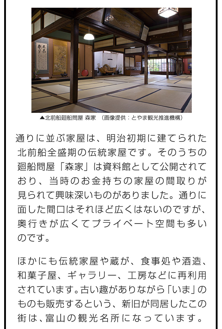 通りに並ぶ家屋は、明治初期に建てられた北前船全盛期の伝統家屋です。そのうちの廻船問屋「森家」は資料館として公開されており、当時のお金持ちの家屋の間取りが見られて興味深いものがありました。通りに面した間口はそれほど広くはないのですが、奥行きが広くてプライベート空間も多いのです。　ほかにも伝統家屋や蔵が、食事処や酒造、和菓子屋、ギャラリー、工房などに再利用されています。古い趣がありながら「いま」のものも販売するという、新旧が同居したこの街は、富山の観光名所になっています。