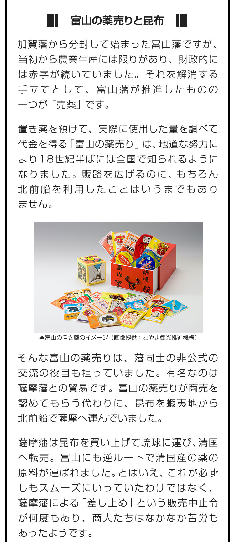 ■富山の薬売りと昆布■加賀藩から分封して始まった富山藩ですが、当初から農業生産には限りがあり、財政的には赤字が続いていました。それを解消する手立てとして、富山藩が推進したものの一つが「売薬」です。　置き薬を預けて、実際に使用した量を調べて代金を得る「富山の薬売り」は、地道な努力により18世紀半ばには全国で知られるようになりました。販路を広げるのに、もちろん北前船を利用したことはいうまでもありません。　そんな富山の薬売りは、藩同士の非公式の交流の役目も担っていました。有名なのは薩摩藩との貿易です。富山の薬売りが商売を認めてもらう代わりに、昆布を蝦夷地から北前船で薩摩へ運んでいました。　薩摩藩は昆布を買い上げて琉球に運び、清国へ転売。富山にも逆ルートで清国産の薬の原料が運ばれました。とはいえ、これが必ずしもスムーズにいっていたわけではなく、薩摩藩による「差し止め」という販売中止令が何度もあり、商人たちはなかなか苦労もあったようです。