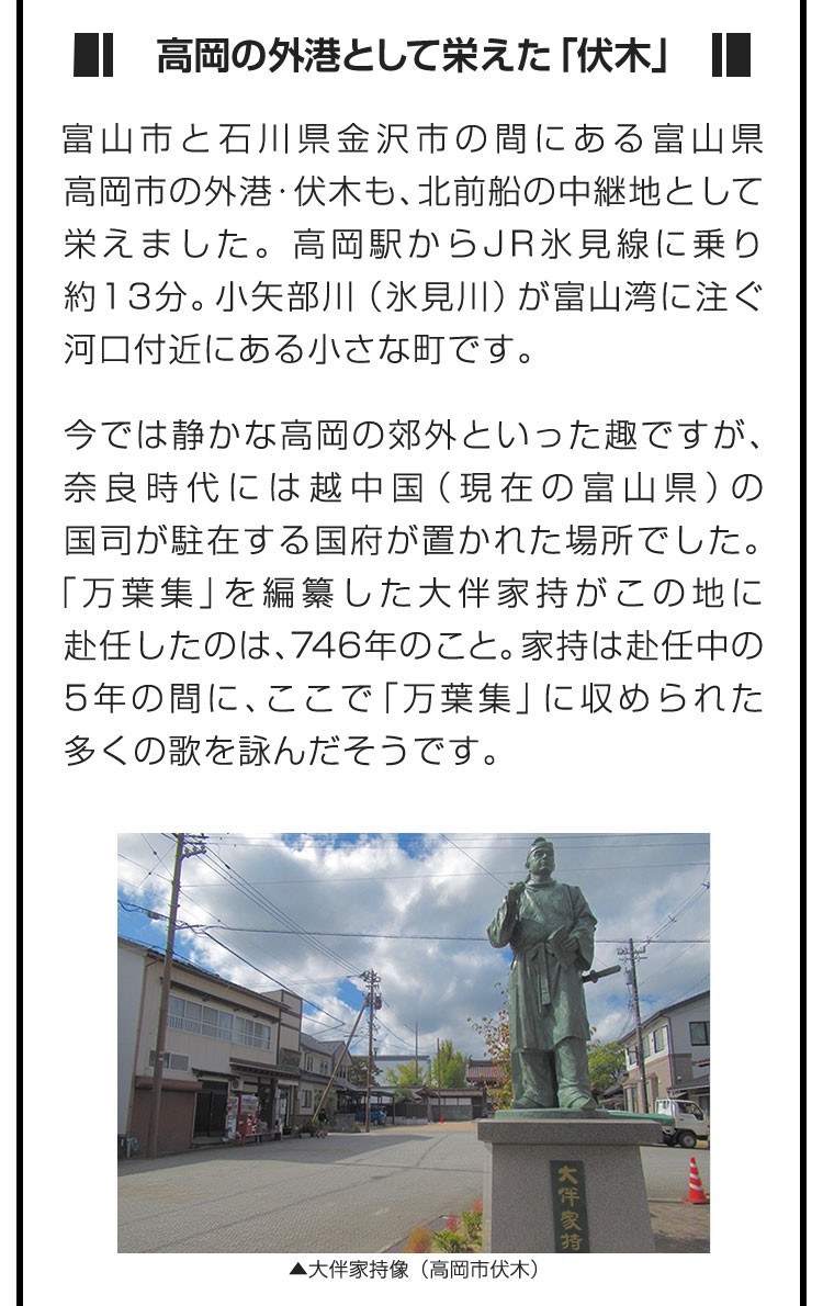 ■高岡の外港として栄えた「伏木」■富山市と石川県金沢市の間にある富山県高岡市の外港・伏木も、北前船の中継地として栄えました。高岡駅からJR氷見線に乗り約13分。小矢部川（氷見川）が富山湾に注ぐ河口付近にある小さな町です。　今では静かな高岡の郊外といった趣ですが、奈良時代には越中国（現在の富山県）の国司が駐在する国府が置かれた場所でした。「万葉集」を編纂した大伴家持がこの地に赴任したのは、746年のこと。家持は赴任中の5年の間に、ここで「万葉集」に収められた多くの歌を詠んだそうです。