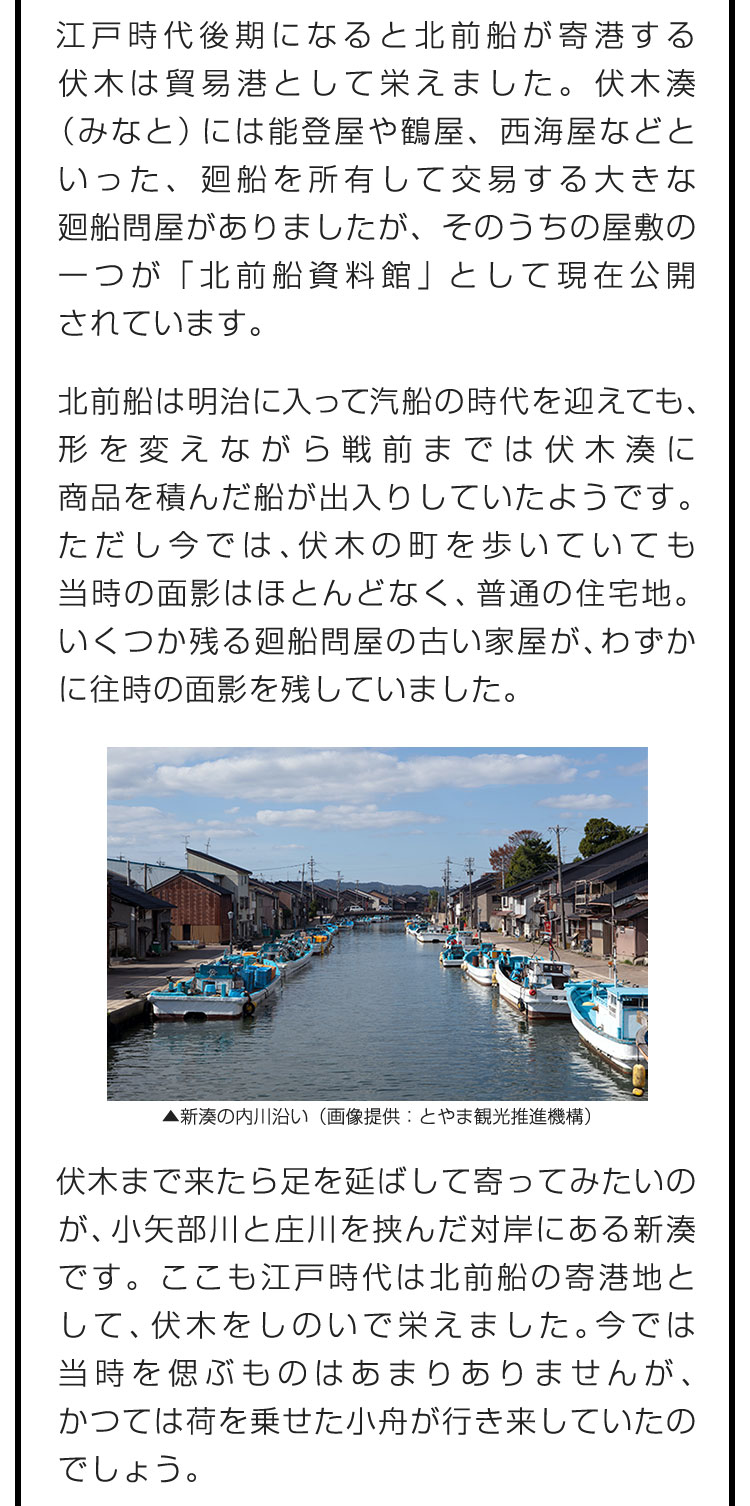 江戸時代後期になると北前船が寄港する伏木は貿易港として栄えました。伏木湊（みなと）には能登屋や鶴屋、西海屋などといった、廻船を所有して交易する大きな廻船問屋がありましたが、そのうちの屋敷の一つが「北前船資料館」として現在公開されています。　北前船は明治に入って汽船の時代を迎えても、形を変えながら戦前までは伏木湊に商品を積んだ船が出入りしていたようです。ただし今では、伏木の町を歩いていても当時の面影はほとんどなく、普通の住宅地。いくつか残る廻船問屋の古い家屋が、わずかに往時の面影を残していました。　伏木まで来たら足を延ばして寄ってみたいのが、小矢部川と庄川を挟んだ対岸にある新湊です。ここも江戸時代は北前船の寄港地として、伏木をしのいで栄えました。今では当時を偲ぶものはあまりありませんが、かつては荷を乗せた小舟が行き来していたのでしょう。