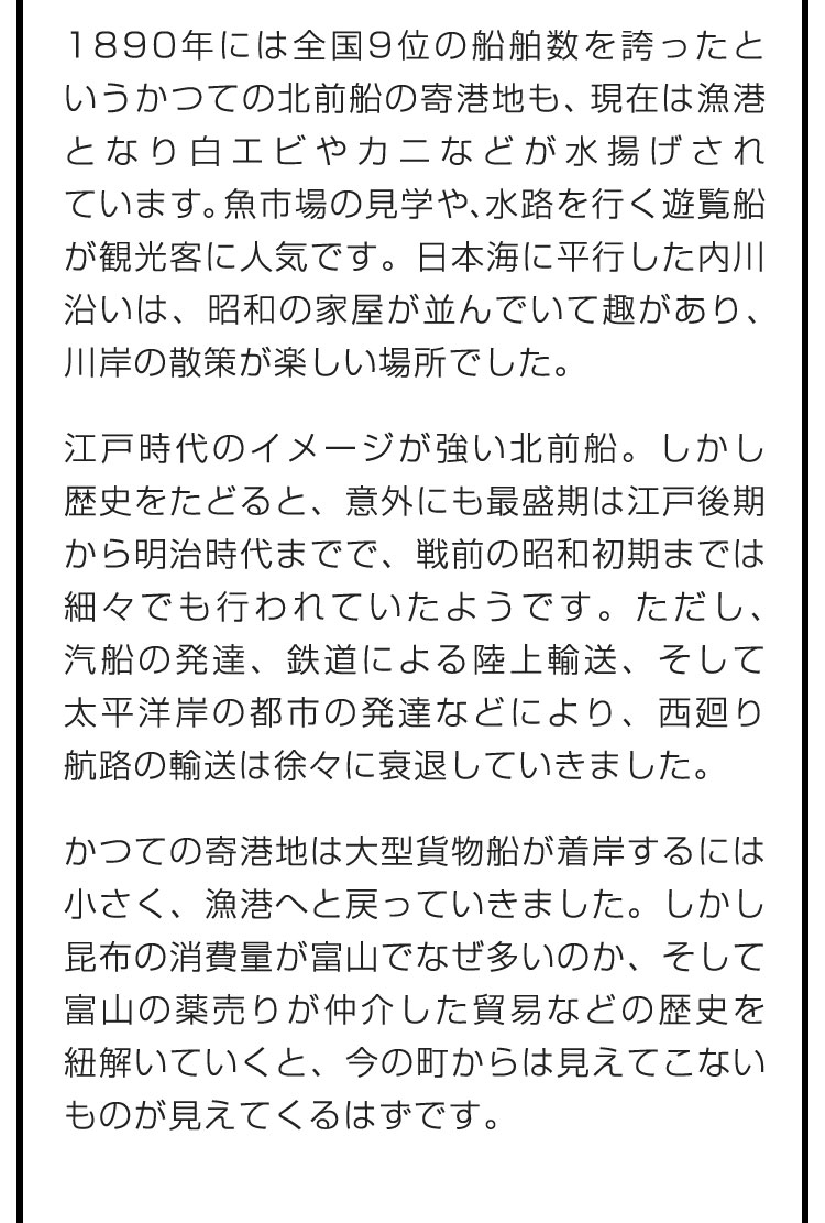 1890年には全国9位の船舶数を誇ったというかつての北前船の寄港地も、現在は漁港となり白エビやカニなどが水揚げされています。魚市場の見学や、水路を行く遊覧船が観光客に人気です。日本海に平行した内川沿いは、昭和の家屋が並んでいて趣があり、川岸の散策が楽しい場所でした。　江戸時代のイメージが強い北前船。しかし歴史をたどると、意外にも最盛期は江戸後期から明治時代までで、戦前の昭和初期までは細々でも行われていたようです。ただし、汽船の発達、鉄道による陸上輸送、そして太平洋岸の都市の発達などにより、西廻り航路の輸送は徐々に衰退していきました。　かつての寄港地は大型貨物船が着岸するには小さく、漁港へと戻っていきました。しかし昆布の消費量が富山でなぜ多いのか、そして富山の薬売りが仲介した貿易などの歴史を紐解いていくと、今の町からは見えてこないものが見えてくるはずです。