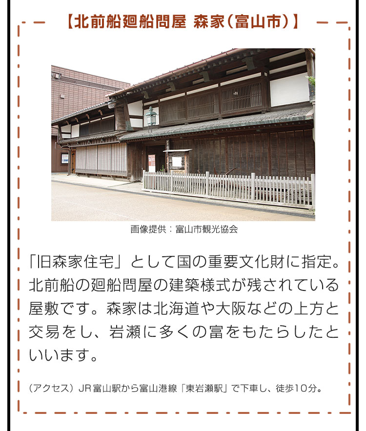 【北前船廻船問屋 森家（富山市）】「旧森家住宅」として国の重要文化財に指定。北前船の廻船問屋の建築様式が残されている屋敷です。森家は北海道や大阪などの上方と交易をし、岩瀬に多くの富をもたらしたといいます。（アクセス）JR富山駅から富山港線「東岩瀬駅」で下車し、徒歩10分。