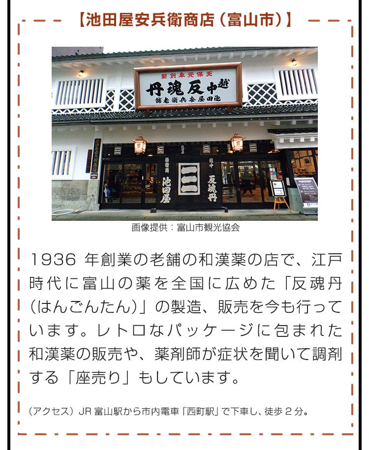 【池田屋安兵衛商店（富山市）】1936年創業の老舗の和漢薬の店で、江戸時代に富山の薬を全国に広めた「反魂丹（はんごんたん）」の製造、販売を今も行っています。レトロなパッケージに包まれた和漢薬の販売や、薬剤師が症状を聞いて調剤する「座売り」もしています。（アクセス）JR富山駅から市内電車「西町駅」で下車し、徒歩2分。