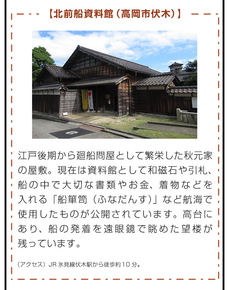 【北前船資料館（高岡市伏木）】江戸後期から廻船問屋として繁栄した秋元家の屋敷。現在は資料館として和磁石や引札、船の中で大切な書類やお金、着物などを入れる「船箪笥（ふなだんす）」など航海で使用したものが公開されています。高台にあり、船の発着を遠眼鏡で眺めた望楼が残っています。（アクセス）JR氷見線伏木駅から徒歩約10分。