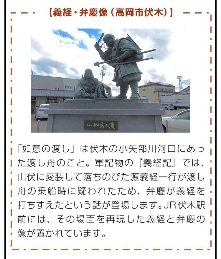 【義経・弁慶像（高岡市伏木）】「如意の渡し」は伏木の小矢部川河口にあった渡し舟のこと。軍記物の『義経記』では、山伏に変装して落ちのびた源義経一行が渡し舟の乗船時に疑われたため、弁慶が義経を打ちすえたという話が登場します。JR伏木駅前には、その場面を再現した義経と弁慶の像が置かれています。