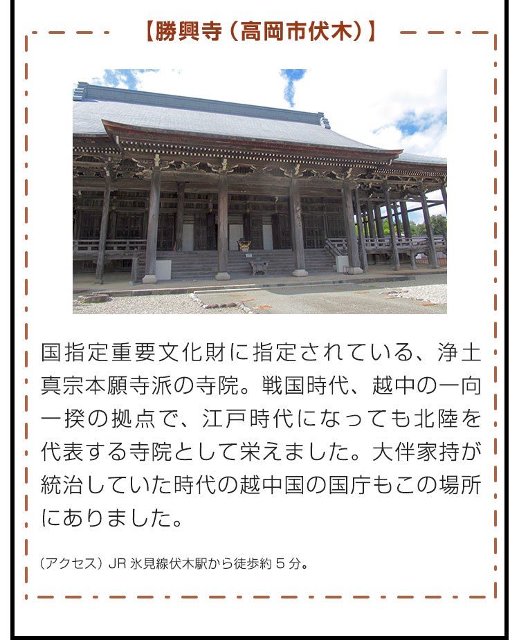 【勝興寺（高岡市伏木）】国指定重要文化財に指定されている、浄土真宗本願寺派の寺院。戦国時代、越中の一向一揆の拠点で、江戸時代になっても北陸を代表する寺院として栄えました。大伴家持が統治していた時代の越中国の国庁もこの場所にありました。（アクセス）JR氷見線伏木駅から徒歩約5分。