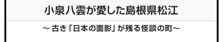 今月のテーマ：小泉八雲が愛した島根県松江　〜古き「日本の面影」が残る怪談の町〜