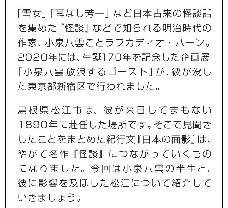 「雪女」「耳なし芳一」など日本古来の怪談話を集めた『怪談』などで知られる明治時代の作家、小泉八雲ことラフカディオ・ハーン。2020年には、生誕170年を記念した企画展「小泉八雲 放浪するゴースト」が、彼が没した東京都新宿区で行われました。　島根県松江市は、彼が来日してまもない1890年に赴任した場所です。そこで見聞きしたことをまとめた紀行文『日本の面影』は、やがて名作『怪談』につながっていくものになりました。今回は小泉八雲の半生と、彼に影響を及ぼした松江について紹介していきましょう。