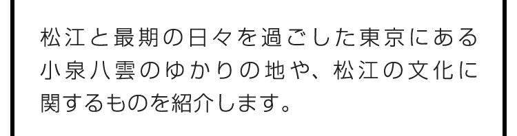 松江と最期の日々を過ごした東京にある小泉八雲のゆかりの地や、松江の文化に関するものを紹介します。