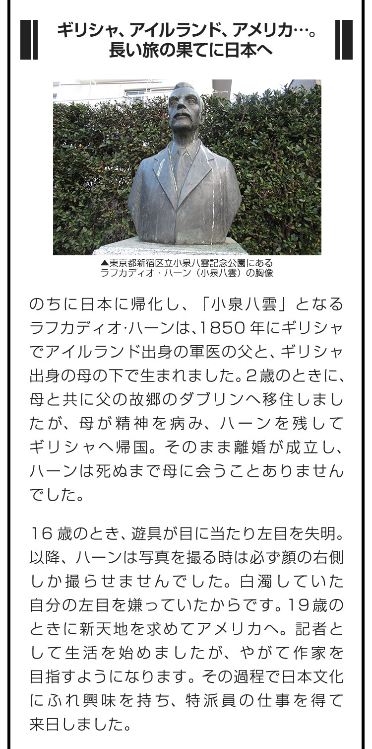 ■ギリシャ、アイルランド、アメリカ…。長い旅の果てに日本へ■のちに日本に帰化し、「小泉八雲」となるラフカディオ・ハーンは、1850年にギリシャでアイルランド出身の軍医の父と、ギリシャ出身の母の下で生まれました。2歳のときに、母と共に父の故郷のダブリンへ移住しましたが、母が精神を病み、ハーンを残してギリシャへ帰国。そのまま離婚が成立し、ハーンは死ぬまで母に会うことありませんでした。　16歳のとき、遊具が目に当たり左目を失明。以降、ハーンは写真を撮る時は必ず顔の右側しか撮らせませんでした。白濁していた自分の左目を嫌っていたからです。19歳のときに新天地を求めてアメリカへ。記者として生活を始めましたが、やがて作家を目指すようになります。その過程で日本文化にふれ興味を持ち、特派員の仕事を得て来日しました。