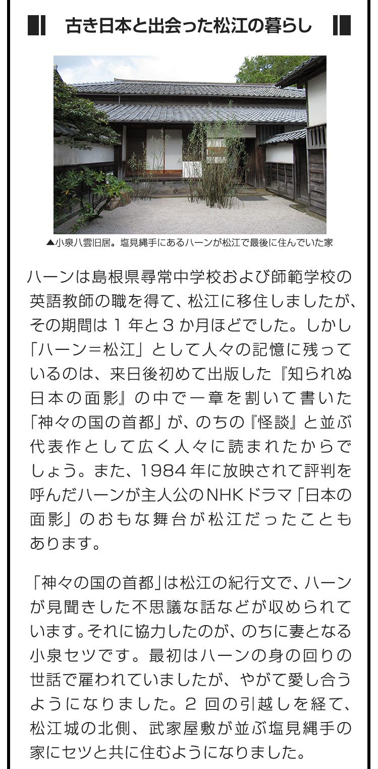 ■古き日本と出会った松江の暮らし■ハーンは島根県尋常中学校および師範学校の英語教師の職を得て、松江に移住しましたが、その期間は1年と3か月ほどでした。しかし「ハーン＝松江」として人々の記憶に残っているのは、来日後初めて出版した『知られぬ日本の面影』の中で一章を割いて書いた「神々の国の首都」が、のちの『怪談』と並ぶ代表作として広く人々に読まれたからでしょう。また、1984年に放映されて評判を呼んだハーンが主人公のNHKドラマ「日本の面影」のおもな舞台が松江だったこともあります。　「神々の国の首都」は松江の紀行文で、ハーンが見聞きした不思議な話などが収められています。それに協力したのが、のちに妻となる小泉セツです。最初はハーンの身の回りの世話で雇われていましたが、やがて愛し合うようになりました。2回の引越しを経て、松江城の北側、武家屋敷が並ぶ塩見縄手の家にセツと共に住むようになりました。