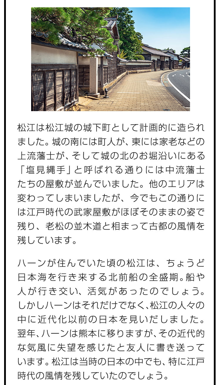 松江は松江城の城下町として計画的に造られました。城の南には町人が、東には家老などの上流藩士が、そして城の北のお堀沿いにある「塩見縄手」と呼ばれる通りには中流藩士たちの屋敷が並んでいました。他のエリアは変わってしまいましたが、今でもこの通りには江戸時代の武家屋敷がほぼそのままの姿で残り、老松の並木道と相まって古都の風情を残しています。　ハーンが住んでいた頃の松江は、ちょうど日本海を行き来する北前船の全盛期。船や人が行き交い、活気があったのでしょう。しかしハーンはそれだけでなく、松江の人々の中に近代化以前の日本を見いだしました。翌年、ハーンは熊本に移りますが、その近代的な気風に失望を感じたと友人に書き送っています。松江は当時の日本の中でも、特に江戸時代の風情を残していたのでしょう。