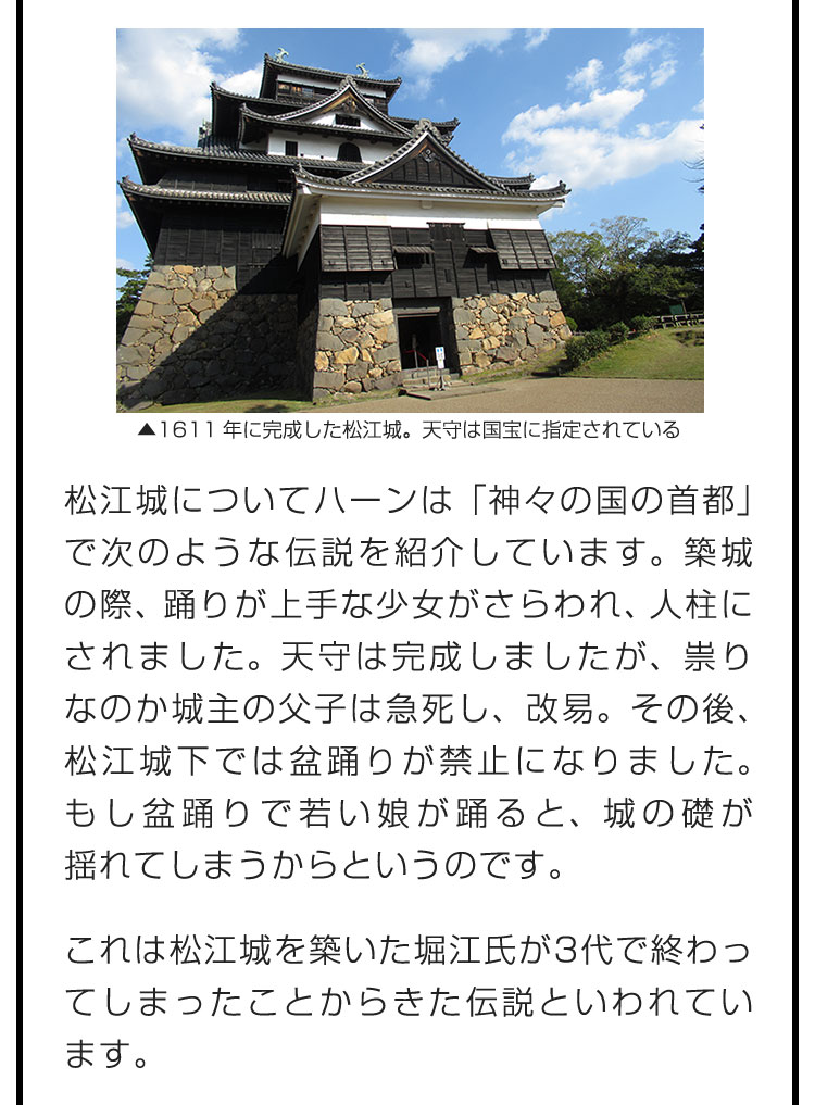 松江城についてハーンは「神々の国の首都」で次のような伝説を紹介しています。築城の際、踊りが上手な少女がさらわれ、人柱にされました。天守は完成しましたが、祟りなのか城主の父子は急死し、改易。その後、松江城下では盆踊りが禁止になりました。もし盆踊りで若い娘が踊ると、城の礎が揺れてしまうからというのです。　これは松江城を築いた堀江氏が3代で終わってしまったことからきた伝説といわれています。