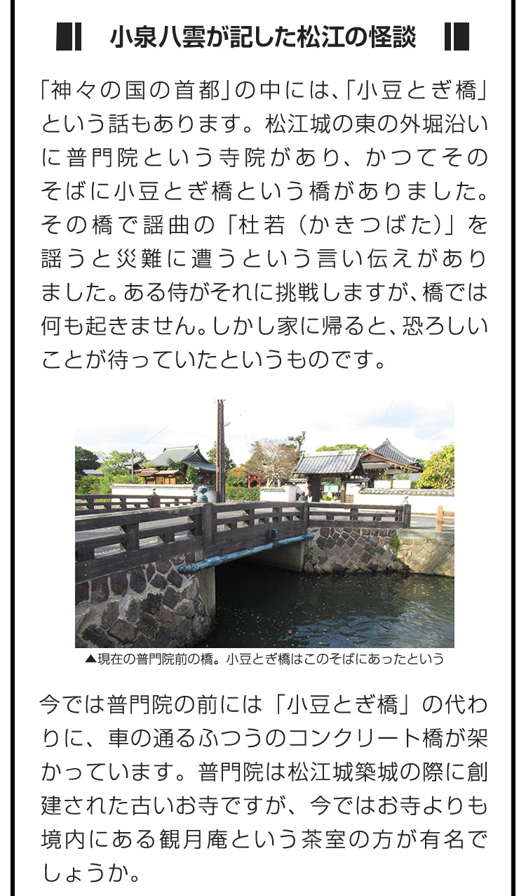 ■小泉八雲が記した松江の怪談■「神々の国の首都」の中には、「小豆とぎ橋」という話もあります。松江城の東の外堀沿いに普門院という寺院があり、かつてそのそばに小豆とぎ橋という橋がありました。その橋で謡曲の「杜若（かきつばた）」を謡うと災難に遭うという言い伝えがありました。ある侍がそれに挑戦しますが、橋では何も起きません。しかし家に帰ると、恐ろしいことが待っていたというものです。　今では普門院の前には「小豆とぎ橋」の代わりに、車の通るふつうのコンクリート橋が架かっています。普門院は松江城築城の際に創建された古いお寺ですが、今ではお寺よりも境内にある観月庵という茶室の方が有名でしょうか。