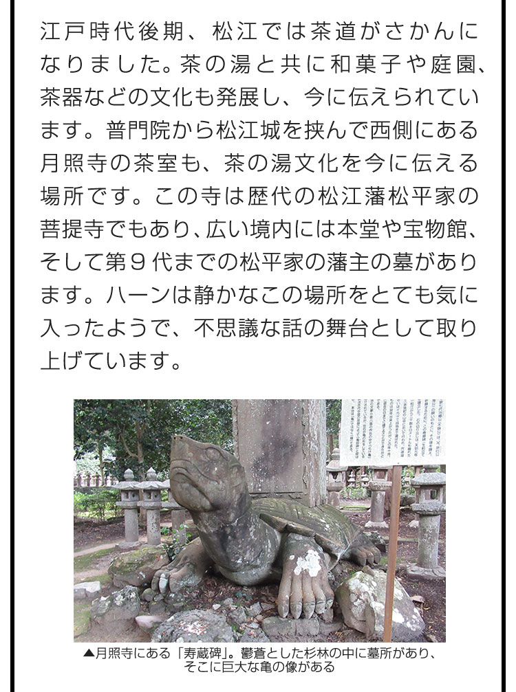 江戸時代後期、松江では茶道がさかんになりました。茶の湯と共に和菓子や庭園、茶器などの文化も発展し、今に伝えられています。普門院から松江城を挟んで西側にある月照寺の茶室も、茶の湯文化を今に伝える場所です。この寺は歴代の松江藩松平家の菩提寺でもあり、広い境内には本堂や宝物館、そして第9代までの松平家の藩主の墓があります。ハーンは静かなこの場所をとても気に入ったようで、不思議な話の舞台として取り上げています。