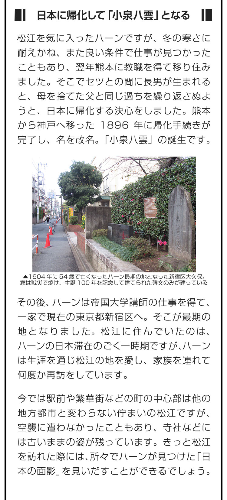 ■日本に帰化して「小泉八雲」となる■松江を気に入ったハーンですが、冬の寒さに耐えかね、また良い条件で仕事が見つかったこともあり、翌年熊本に教職を得て移り住みました。そこでセツとの間に長男が生まれると、母を捨てた父と同じ過ちを繰り返さぬようと、日本に帰化する決心をしました。熊本から神戸へ移った1896年に帰化手続きが完了し、名を改名。「小泉八雲」の誕生です。　その後、ハーンは帝国大学講師の仕事を得て、一家で現在の東京都新宿区へ。そこが最期の地となりました。松江に住んでいたのは、ハーンの日本滞在のごく一時期ですが、ハーンは生涯を通じ松江の地を愛し、家族を連れて何度か再訪をしています。　今では駅前や繁華街などの町の中心部は他の地方都市と変わらない佇まいの松江ですが、空襲に遭わなかったこともあり、寺社などには古いままの姿が残っています。きっと松江を訪れた際には、所々でハーンが見つけた「日本の面影」を見いだすことができるでしょう。