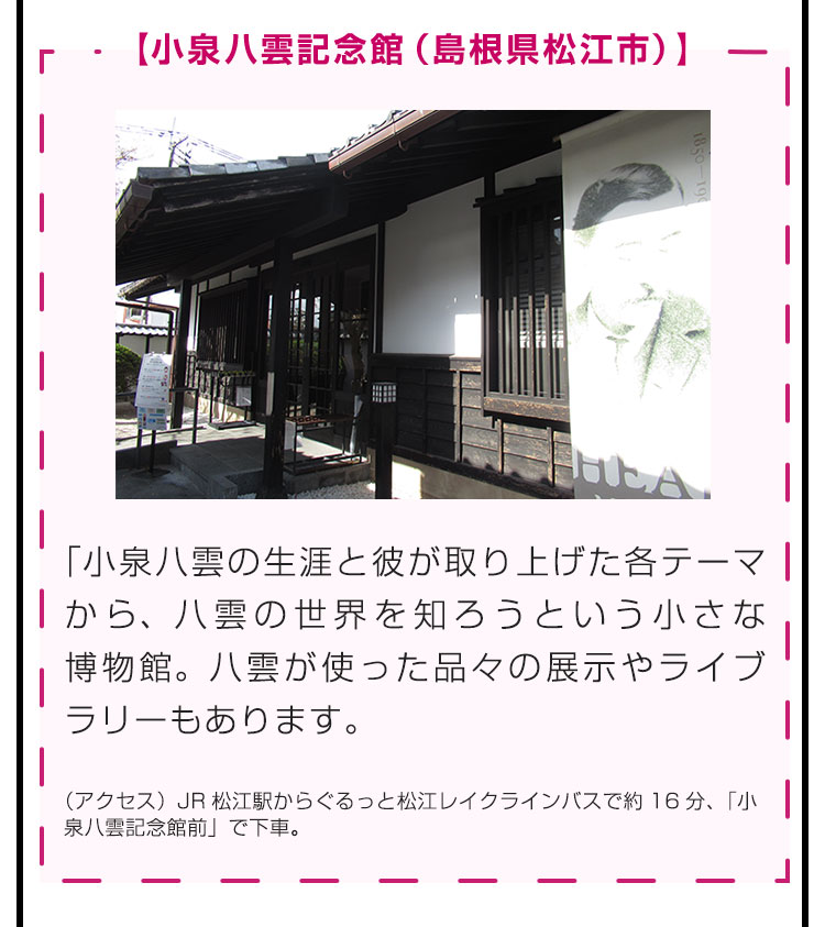 【小泉八雲記念館（島根県松江市）】小泉八雲の生涯と彼が取り上げた各テーマから、八雲の世界を知ろうという小さな博物館。八雲が使った品々の展示やライブラリーもあります。（アクセス）JR松江駅からぐるっと松江レイクラインバスで約16分、「小泉八雲記念館前」で下車