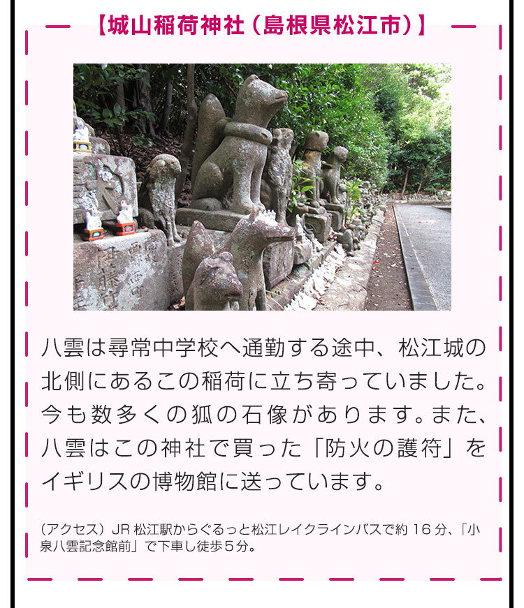 【城山稲荷神社（島根県松江市）】八雲は尋常中学校へ通勤する途中、松江城の北側にあるこの稲荷に立ち寄っていました。今も数多くの狐の石像があります。また、八雲はこの神社で買った「防火の護符」をイギリスの博物館に送っています。（アクセス）JR松江駅からぐるっと松江レイクラインバスで約16分、「小泉八雲記念館前」で下車し徒歩５分