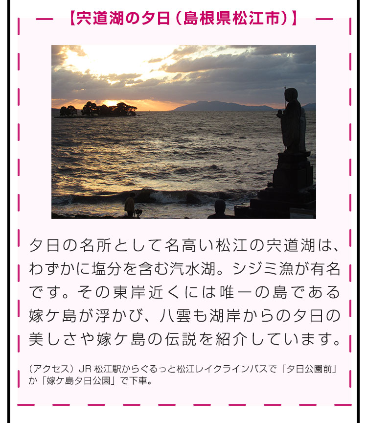 【宍道湖の夕日（島根県松江市）】夕日の名所として名高い松江の宍道湖は、わずかに塩分を含む汽水湖。シジミ漁が有名です。その東岸近くには唯一の島である嫁ケ島が浮かび、八雲も湖岸からの夕日の美しさや嫁ケ島の伝説を紹介しています。（アクセス）JR松江駅からぐるっと松江レイクラインバスで「夕日公園前」か「嫁ケ島夕日公園」で下車