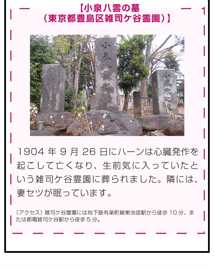 【小泉八雲の墓（東京都豊島区雑司ケ谷霊園）】1904年9月26日にハーンは心臓発作を起こして亡くなり、生前気に入っていたという雑司ケ谷霊園に葬られました。隣には、妻セツが眠っています。（アクセス）雑司ケ谷霊園には地下鉄有楽町線東池袋駅から徒歩10分、または都電雑司ケ谷駅から徒歩5分