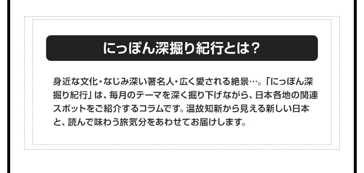 【にっぽん深掘り紀行とは？】身近な文化・なじみ深い著名人・広く愛される絶景…。「にっぽん深掘り紀行」は、毎月のテーマを深く掘り下げながら、日本各地の関連スポットをご紹介するコラムです。温故知新から見える新しい日本と、読んで味わう旅気分をあわせてお届けします。