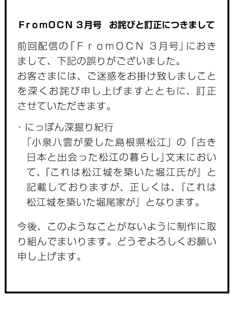 ＦｒｏｍＯＣＮ ３月号　お詫びと訂正につきまして　前回配信の「ＦｒｏｍＯＣＮ ３月号」におきまして、下記の誤りがございました。
お客さまには、ご迷惑をお掛け致しましことを深くお詫び申し上げますとともに、訂正させていただきます。　・読んで旅する世界遺産 「小泉八雲が愛した島根県松江」の「古き日本と出会った松江の暮らし」文末において、『これは松江城を築いた堀江氏が』と記載しておりますが、正しくは、『これは松江城を築いた堀尾家が』となります。　今後、このようなことがないように制作に取り組んでまいります。どうぞよろしくお願い申し上げます。