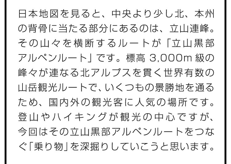 日本地図を見ると、中央より少し北、本州の背骨に当たる部分にあるのは、立山連峰。その山々を横断するルートが「立山黒部アルペンルート」です。標高3,000m級の峰々が連なる北アルプスを貫く世界有数の山岳観光ルートで、いくつもの景勝地を通るため、国内外の観光客に人気の場所です。登山やハイキングが観光の中心ですが、今回はその立山黒部アルペンルートをつなぐ「乗り物」を深掘りしていこうと思います。