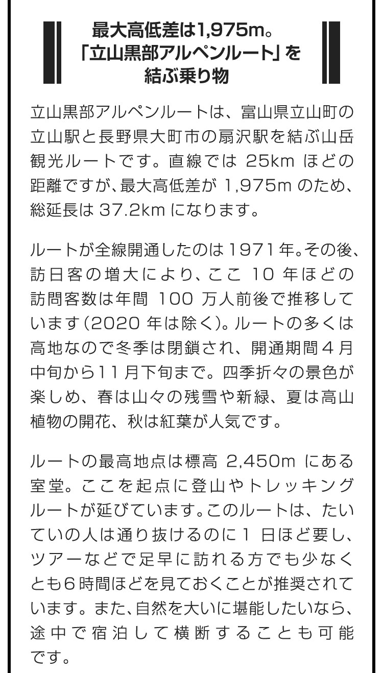 ■最大高低差は1,975m。「立山黒部アルペンルート」を結ぶ乗り物■立山黒部アルペンルートは、富山県立山町の立山駅と長野県大町市の扇沢駅を結ぶ山岳観光ルートです。直線では25kmほどの距離ですが、最大高低差が1,975mのため、総延長は37.2kmになります。　ルートが全線開通したのは1971年。その後、訪日客の増大により、ここ10年ほどの訪問客数は年間100万人前後で推移しています（2020年は除く）。ルートの多くは高地なので冬季は閉鎖され、開通期間は4月中旬から11月下旬まで。四季折々の景色が楽しめ、春は山々の残雪や新緑、夏は高山植物の開花、秋は紅葉が人気です。　ルートの最高地点は標高2,450mにある室堂。ここを起点に登山やトレッキングルートが延びています。このルートは、たいていの人は通り抜けるのに1日ほど要し、ツアーなどで足早に訪れる方でも少なくとも6時間ほどを見ておくことが推奨されています。また、自然を大いに堪能したいなら、途中で宿泊して横断することも可能です。