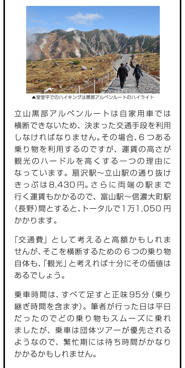 立山黒部アルペンルートは自家用車では横断できないため、決まった交通手段を利用しなければなりません。その場合、6つある乗り物を利用するのですが、運賃の高さが観光のハードルを高くする一つの理由になっています。扇沢駅〜立山駅の通り抜けきっぷは8,430円。さらに両端の駅まで行く運賃もかかるので、富山駅〜信濃大町駅（長野）間とすると、トータルで1万1,050円かかります。　「交通費」として考えると高額かもしれませんが、そこを横断するための6つの乗り物自体も、「観光」と考えれば十分にその価値はあるでしょう。　乗車時間は、すべて足すと正味95分（乗り継ぎ時間を含まず）。筆者が行った日は平日だったのでどの乗り物もスムーズに乗れましたが、乗車は団体ツアーが優先されるようなので、繁忙期には待ち時間がかなりかかるかもしれません。