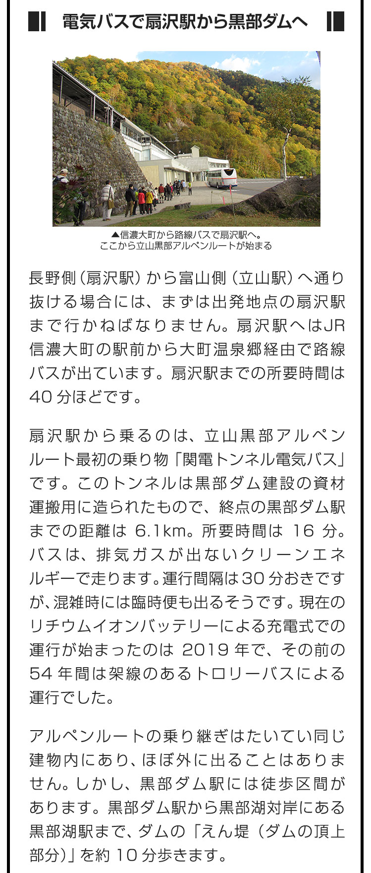 ■電気バスで扇沢駅から黒部ダムへ■長野側（扇沢駅）から富山側（立山駅）へ通り抜ける場合には、まずは出発地点の扇沢駅まで行かねばなりません。扇沢駅へはJR信濃大町の駅前から大町温泉郷経由で路線バスが出ています。扇沢駅までの所要時間は40分ほどです。　扇沢駅から乗るのは、立山黒部アルペンルート最初の乗り物「関電トンネル電気バス」です。このトンネルは黒部ダム建設の資材運搬用に造られたもので、終点の黒部ダム駅までの距離は6.1km。所要時間は16分。バスは、排気ガスが出ないクリーンエネルギーで走ります。運行間隔は30分おきですが、混雑時には臨時便も出るそうです。現在のリチウムイオンバッテリーによる充電式での運行が始まったのは2019年で、その前の54年間は架線のあるトロリーバスによる運行でした。　アルペンルートの乗り継ぎはたいてい同じ建物内にあり、ほぼ外に出ることはありません。しかし、黒部ダム駅には徒歩区間があります。黒部ダム駅から黒部湖対岸にある黒部湖駅まで、ダムの「えん堤（ダムの頂上部分）」を約10分歩きます。