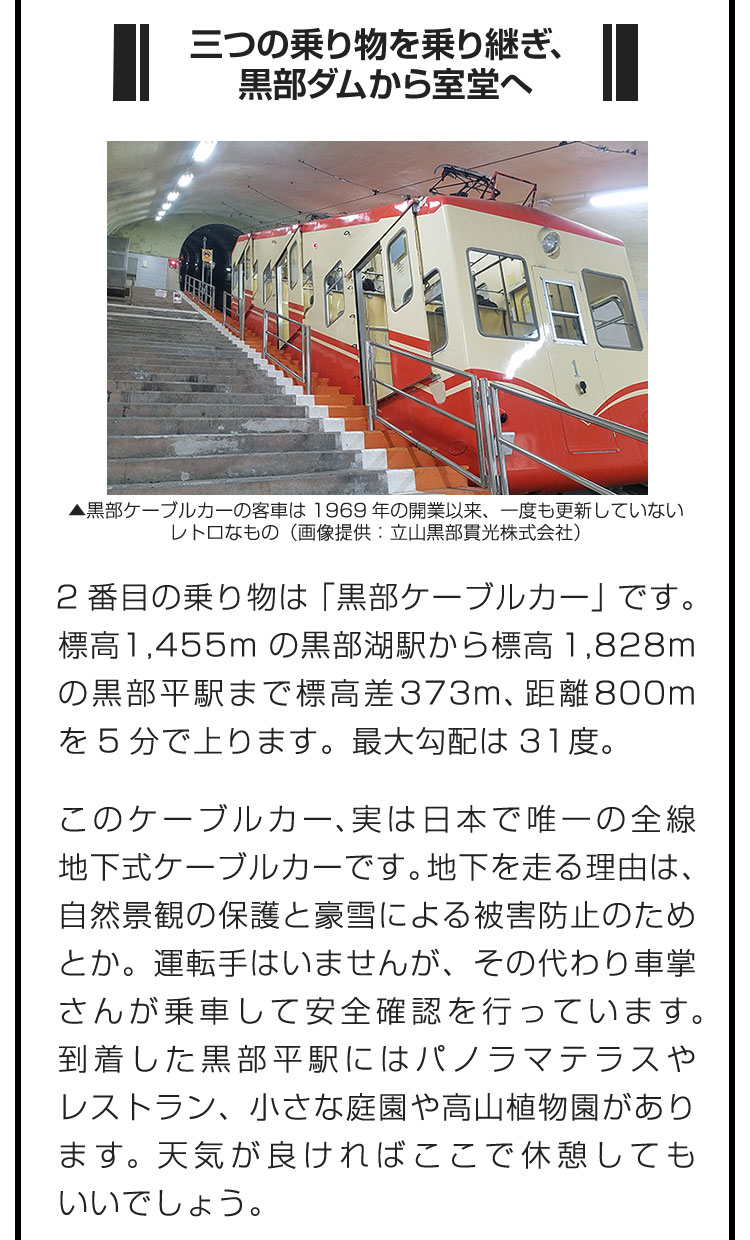 ■三つの乗り物を乗り継ぎ、黒部ダムから室堂へ■2番目の乗り物は「黒部ケーブルカー」です。標高1,455mの黒部湖駅から標高1,828mの黒部平駅まで標高差373m、距離800mを5分で上ります。最大勾配は31度。　このケーブルカー、実は日本で唯一の全線地下式ケーブルカーです。地下を走る理由は、自然景観の保護と豪雪による被害防止のためとか。運転手はいませんが、その代わり車掌さんが乗車して安全確認を行っています。到着した黒部平駅にはパノラマテラスやレストラン、小さな庭園や高山植物園があります。天気が良ければここで休憩してもいいでしょう。