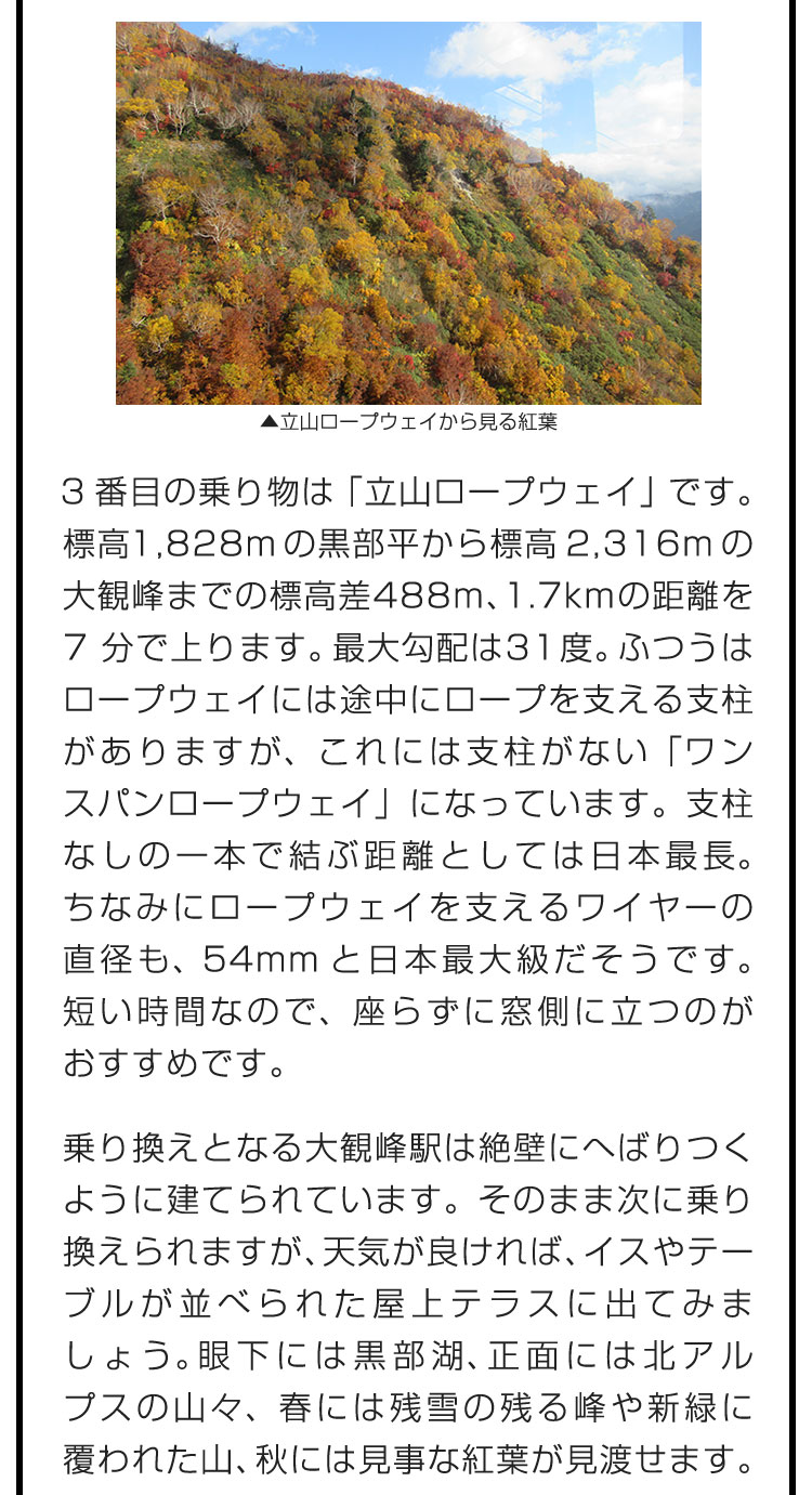 3番目の乗り物は「立山ロープウェイ」です。標高1,828mの黒部平から標高2,316mの大観峰までの標高差488m、1.7kmの距離を7分で上ります。最大勾配は31度。ふつうはロープウェイには途中にロープを支える支柱がありますが、これには支柱がない「ワンスパンロープウェイ」になっています。支柱なしの一本で結ぶ距離としては日本最長。ちなみにロープウェイを支えるワイヤーの直径も、54mmと日本最大級だそうです。短い時間なので、座らずに窓側に立つのがおすすめです。　乗り換えとなる大観峰駅は絶壁にへばりつくように建てられています。そのまま次に乗り換えられますが、天気が良ければ、イスやテーブルが並べられた屋上テラスに出てみましょう。眼下には黒部湖、正面には北アルプスの山々、春には残雪の残る峰や新緑に覆われた山、秋には見事な紅葉が見渡せます。