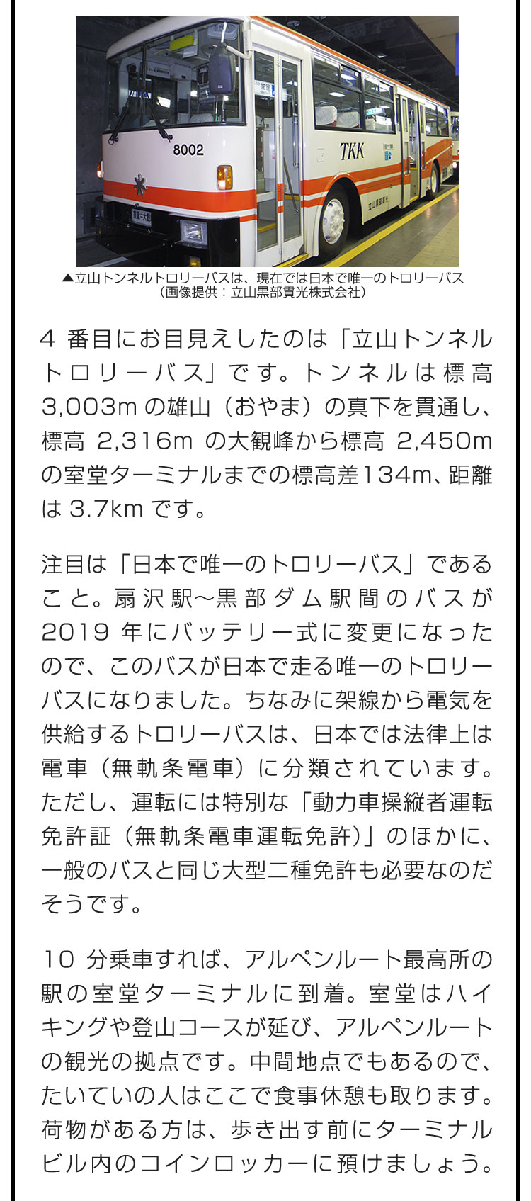 4番目にお目見えしたのは「立山トンネルトロリーバス」です。トンネルは標高3,003mの雄山（おやま）の真下を貫通し、標高2,316mの大観峰から標高2,450mの室堂ターミナルまでの標高差134m、距離は3.7kmです。　注目は「日本で唯一のトロリーバス」であること。扇沢駅〜黒部ダム駅間のバスが2019年にバッテリー式に変更になったので、このバスが日本で走る唯一のトロリーバスになりました。ちなみに架線から電気を供給するトロリーバスは、日本では法律上は電車（無軌条電車）に分類されています。ただし、運転には特別な「動力車操縦者運転免許証（無軌条電車運転免許）」のほかに、一般のバスと同じ大型二種免許も必要なのだそうです。　10分乗車すれば、アルペンルート最高所の駅の室堂ターミナルに到着。室堂はハイキングや登山コースが延び、アルペンルートの観光の拠点です。中間地点でもあるので、たいていの人はここで食事休憩も取ります。荷物がある方は、歩き出す前にターミナルビル内のコインロッカーに預けましょう。