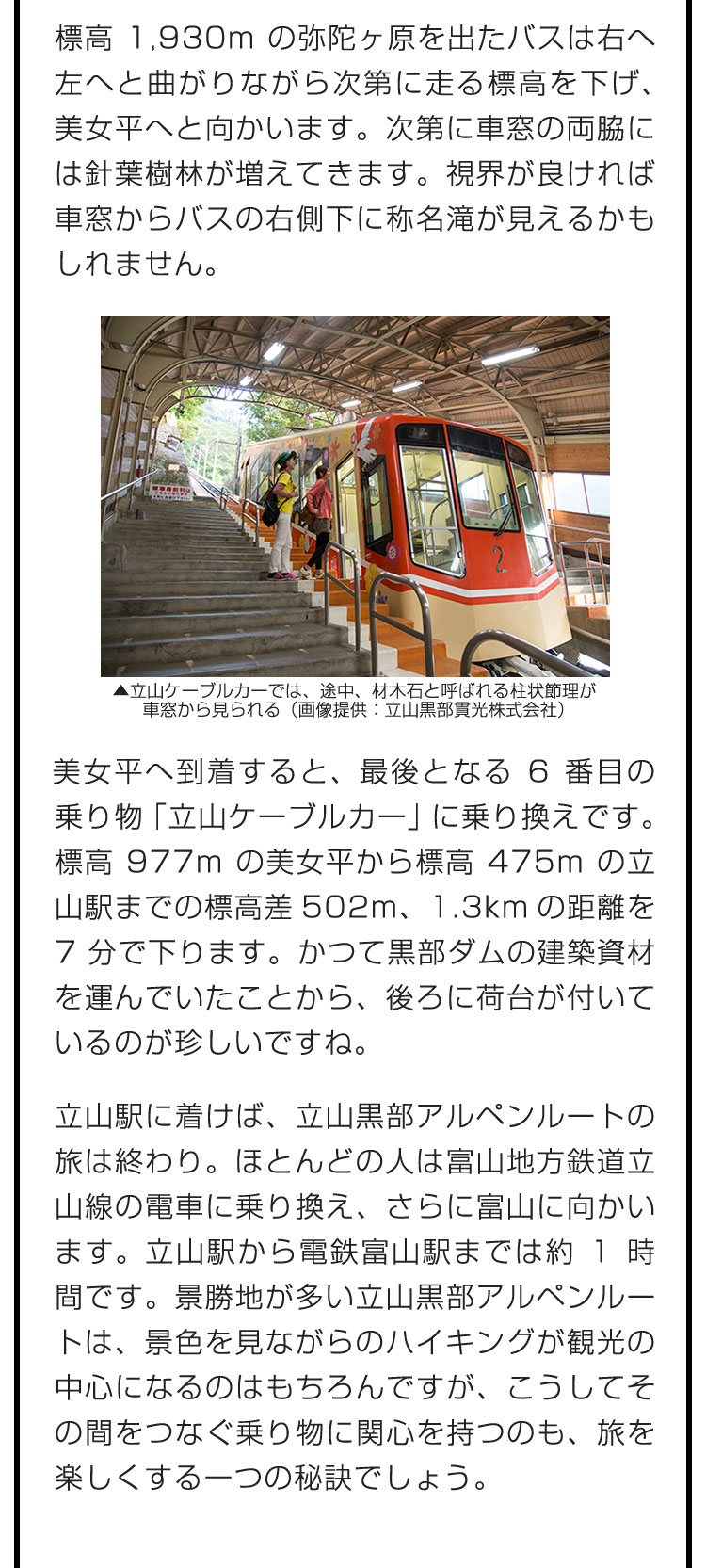 標高1,930mの弥陀ヶ原を出たバスは右へ左へと曲がりながら次第に走る標高を下げ、美女平へと向かいます。次第に車窓の両脇には針葉樹林が増えてきます。視界が良ければ車窓からバスの右側下に称名滝が見えるかもしれません。　美女平へ到着すると、最後となる6番目の乗り物「立山ケーブルカー」に乗り換えです。標高977mの美女平から標高475mの立山駅までの標高差502m、1.3kmの距離を7分で下ります。かつて黒部ダムの建築資材を運んでいたことから、後ろに荷台が付いているのが珍しいですね。　立山駅に着けば、立山黒部アルペンルートの旅は終わり。ほとんどの人は富山地方鉄道立山線の電車に乗り換え、さらに富山に向かいます。立山駅から電鉄富山駅までは約1時間です。景勝地が多い立山黒部アルペンルートは、景色を見ながらのハイキングが観光の中心になるのはもちろんですが、こうしてその間をつなぐ乗り物に関心を持つのも、旅を楽しくする一つの秘訣でしょう。