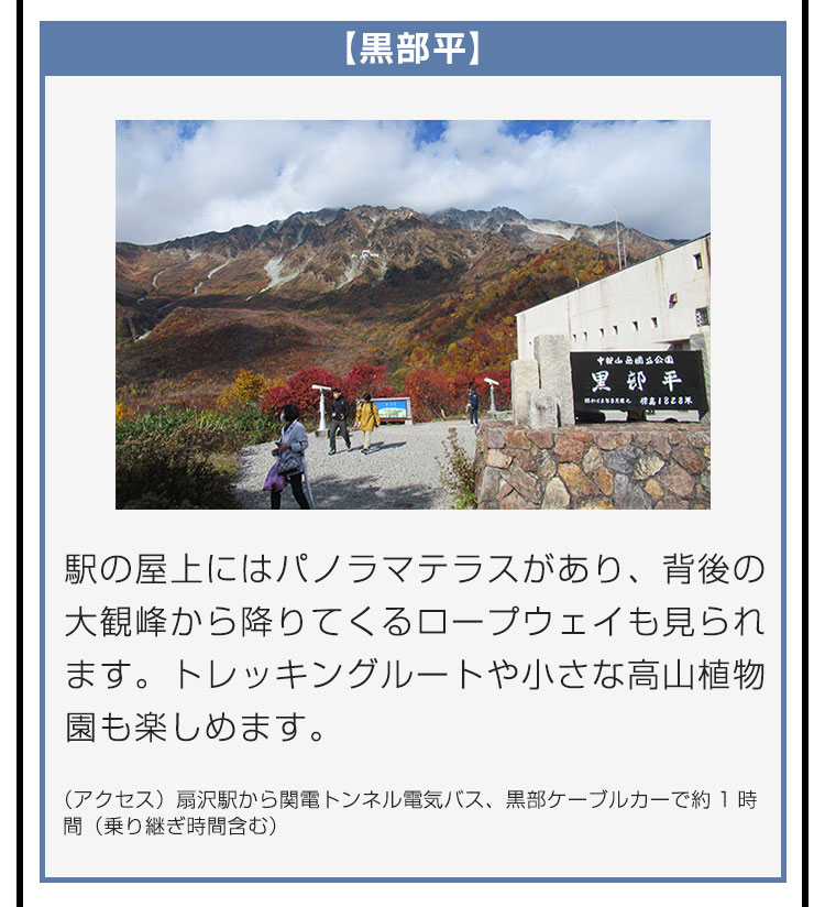 【黒部平】駅の屋上にはパノラマテラスがあり、背後の大観峰から降りてくるロープウェイも見られます。トレッキングルートや小さな高山植物園も楽しめます。（アクセス）扇沢駅から関電トンネル電気バス、黒部ケーブルカーで約1時間（乗り継ぎ時間含む）