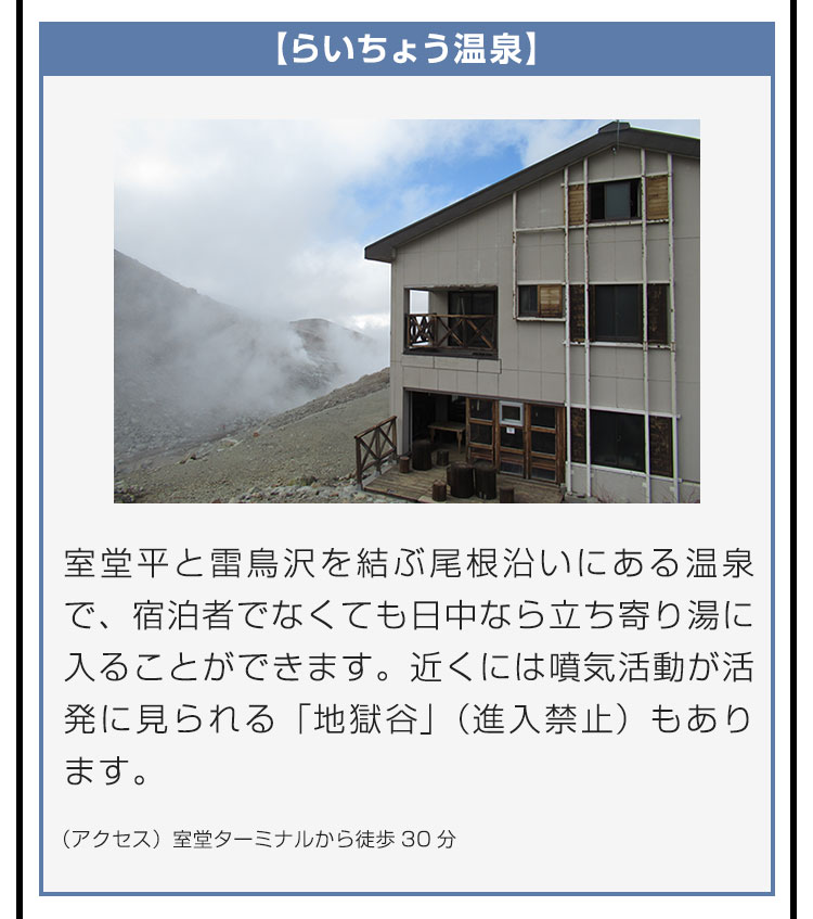 【らいちょう温泉】室堂平と雷鳥沢を結ぶ尾根沿いにある温泉で、宿泊者でなくても日中なら立ち寄り湯に入ることができます。近くには噴気活動が活発に見られる「地獄谷」（進入禁止）もあります。（アクセス）室堂ターミナルから徒歩30分