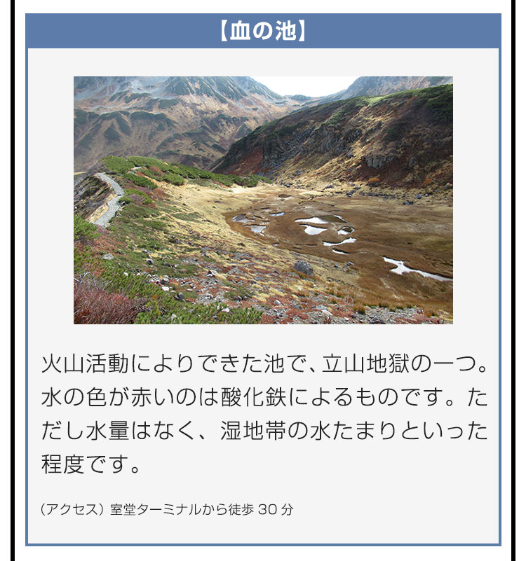 【血の池】火山活動によりできた池で、立山地獄の一つ。水の色が赤いのは酸化鉄によるものです。ただし水量はなく、湿地帯の水たまりといった程度です。（アクセス）室堂ターミナルから徒歩30分