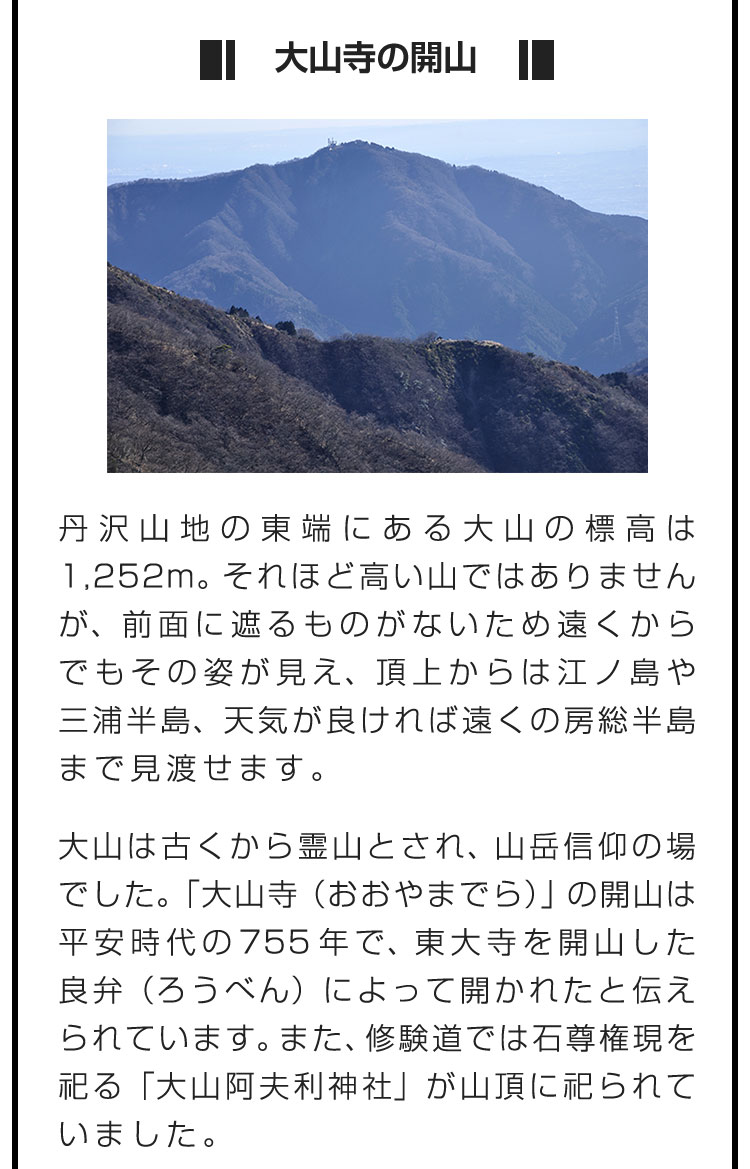 ■大山寺の開山■丹沢山地の東端にある大山の標高は1,252m。それほど高い山ではありませんが、前面に遮るものがないため遠くからでもその姿が見え、頂上からは江ノ島や三浦半島、天気が良ければ遠くの房総半島まで見渡せます。　大山は古くから霊山とされ、山岳信仰の場でした。「大山寺（おおやまでら）」の開山は平安時代の755年で、東大寺を開山した良弁（ろうべん）によって開かれたと伝えられています。また、修験道では石尊権現を祀る「大山阿夫利神社」が山頂に祀られていました。