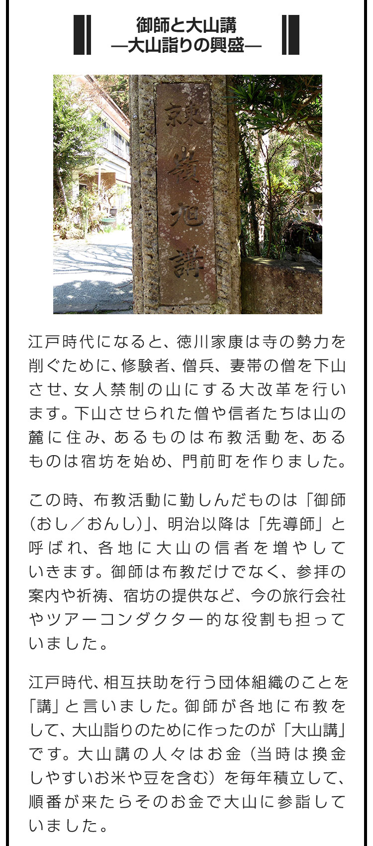 ■御師と大山講　—大山詣りの興盛—■江戸時代になると、徳川家康は寺の勢力を削ぐために、修験者、僧兵、妻帯の僧を下山させ、女人禁制の山にする大改革を行います。下山させられた僧や信者たちは山の麓に住み、あるものは布教活動を、あるものは宿坊を始め、門前町を作りました。　この時、布教活動に勤しんだものは「御師（おし／おんし）」、明治以降は「先導師」と呼ばれ、各地に大山の信者を増やしていきます。御師は布教だけでなく、参拝の案内や祈祷、宿坊の提供など、今の旅行会社やツアーコンダクター的な役割も担っていました。　江戸時代、相互扶助を行う団体組織のことを「講」と言いました。御師が各地に布教をして、大山詣りのために作ったのが「大山講」です。大山講の人々はお金（当時は換金しやすいお米や豆を含む）を毎年積立して、順番が来たらそのお金で大山に参詣していました。