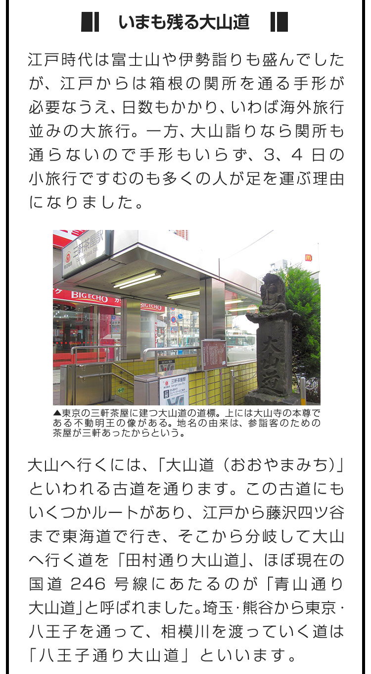 ■いまも残る大山道■江戸時代は富士山や伊勢詣りも盛んでしたが、江戸からは箱根の関所を通る手形が必要なうえ、日数もかかり、いわば海外旅行並みの大旅行。一方、大山詣りなら関所も通らないので手形もいらず、3、4日の小旅行ですむのも多くの人が足を運ぶ理由になりました。　大山へ行くには、「大山道（おおやまみち）」といわれる古道を通ります。この古道にもいくつかルートがあり、江戸から藤沢四ツ谷まで東海道で行き、そこから分岐して大山へ行く道を「田村通り大山道」、ほぼ現在の国道246号線にあたるのが「青山通り大山道」と呼ばれました。埼玉・熊谷から東京・八王子を通って、相模川を渡っていく道は「八王子通り大山道」といいます。