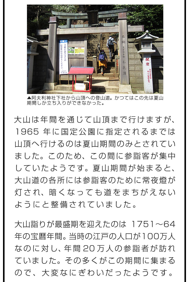 大山は年間を通じて山頂まで行けますが、1965年に国定公園に指定されるまでは山頂へ行けるのは夏山期間のみとされていました。このため、この間に参詣客が集中していたようです。夏山期間が始まると、大山道の各所には参詣客のために常夜燈が灯され、暗くなっても道をまちがえないようにと整備されていました。　大山詣りが最盛期を迎えたのは1751〜64年の宝暦年間。当時の江戸の人口が100万人なのに対し、年間20万人の参詣者が訪れていました。その多くがこの期間に集まるので、大変なにぎわいだったようです。