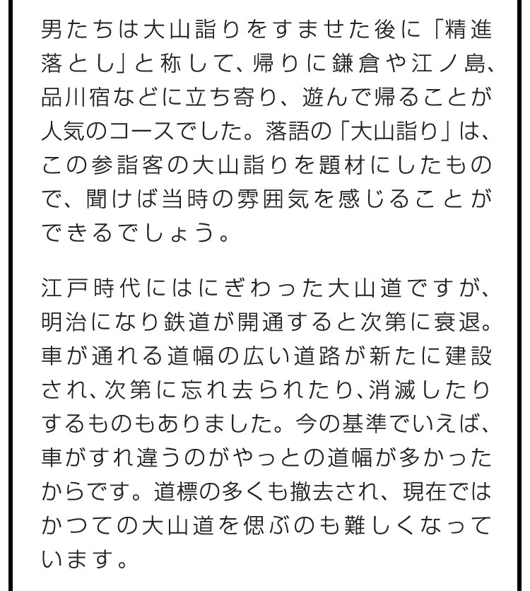 男たちは大山詣りをすませた後に「精進落とし」と称して、帰りに鎌倉や江ノ島、品川宿などに立ち寄り、遊んで帰ることが人気のコースでした。落語の「大山詣り」は、この参詣客の大山詣りを題材にしたもので、聞けば当時の雰囲気を感じることができるでしょう。　江戸時代にはにぎわった大山道ですが、明治になり鉄道が開通すると次第に衰退。車が通れる道幅の広い道路が新たに建設され、次第に忘れ去られたり、消滅したりするものもありました。今の基準でいえば、車がすれ違うのがやっとの道幅が多かったからです。道標の多くも撤去され、現在ではかつての大山道を偲ぶのも難しくなっています。