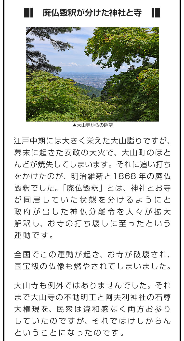 ■廃仏毀釈が分けた神社と寺■江戸中期には大きく栄えた大山詣りですが、幕末に起きた安政の大火で、大山町のほとんどが焼失してしまいます。それに追い打ちをかけたのが、明治維新と1868年の廃仏毀釈でした。「廃仏毀釈」とは、神社とお寺が同居していた状態を分けるようにと政府が出した神仏分離令を人々が拡大解釈し、お寺の打ち壊しに至ったという運動です。　全国でこの運動が起き、お寺が破壊され、国宝級の仏像も燃やされてしまいました。　大山寺も例外ではありませんでした。それまで大山寺の不動明王と阿夫利神社の石尊大権現を、民衆は違和感なく両方お参りしていたのですが、それではけしからんということになったのです。